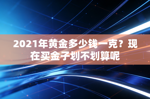 2021年黄金多少钱一克?现在买金子划不划算呢