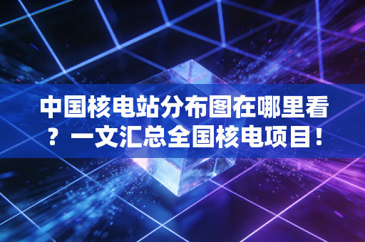 中国核电站分布图在哪里看？一文汇总全国核电项目！