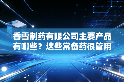 香雪制药有限公司主要产品有哪些？这些常备药很管用！