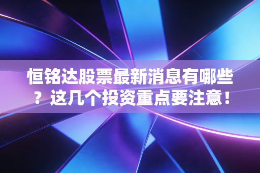 恒铭达股票最新消息有哪些?这几个投资重点要注意!
