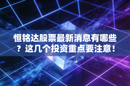 恒铭达股票最新消息有哪些?这几个投资重点要注意!