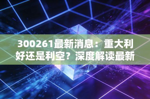 300261最新消息：重大利好还是利空？深度解读最新公告！