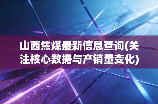 山西焦煤最新信息查询(关注核心数据与产销量变化)