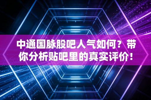 中通国脉股吧人气如何？带你分析贴吧里的真实评价！