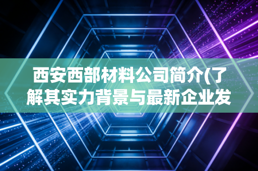 西安西部材料公司简介(了解其实力背景与最新企业发展概况)