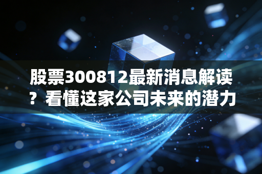 股票300812最新消息解读？看懂这家公司未来的潜力！