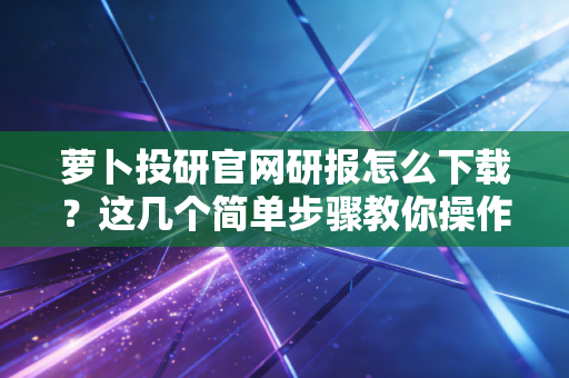 萝卜投研官网研报怎么下载？这几个简单步骤教你操作！