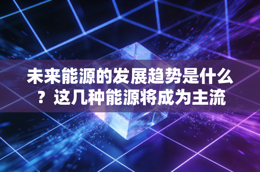 未来能源的发展趋势是什么？这几种能源将成为主流