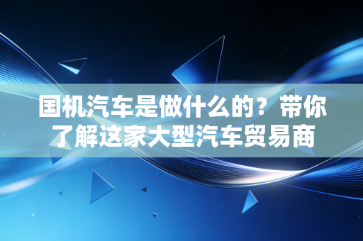 国机汽车是做什么的?带你了解这家大型汽车贸易商