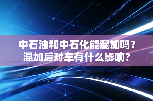 中石油和中石化能混加吗?混加后对车有什么影响?
