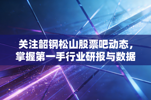 关注韶钢松山股票吧动态，掌握第一手行业研报与数据！