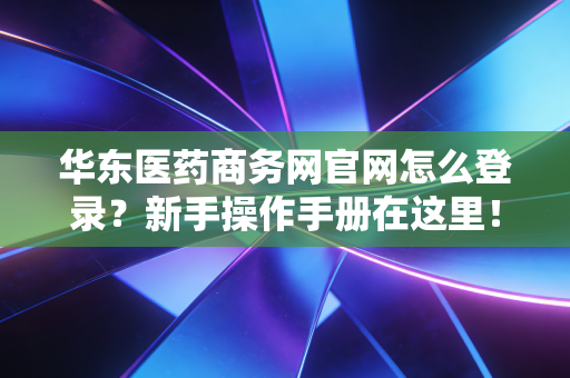 华东医药商务网官网怎么登录?新手操作手册在这里!