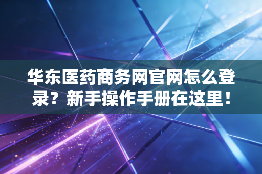 华东医药商务网官网怎么登录？新手操作手册在这里！