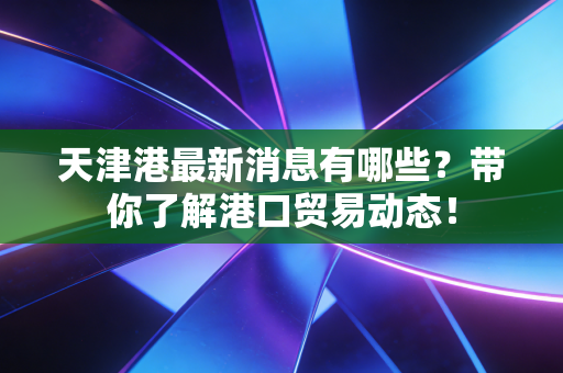 天津港最新消息有哪些?带你了解港口贸易动态!