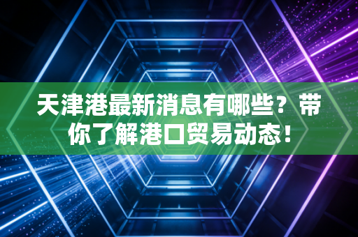 天津港最新消息有哪些？带你了解港口贸易动态！