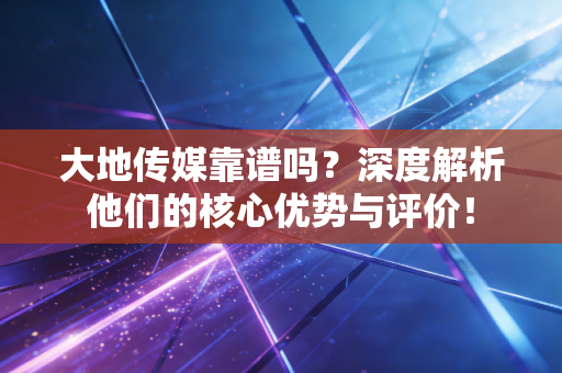 大地传媒靠谱吗？深度解析他们的核心优势与评价！