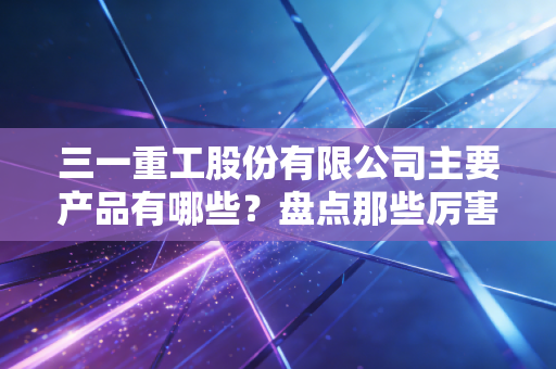 三一重工股份有限公司主要产品有哪些?盘点那些厉害的大国重器