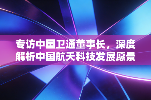 专访中国卫通董事长,深度解析中国航天科技发展愿景!