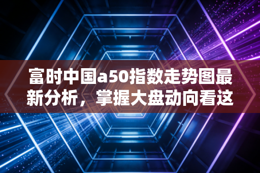 富时中国a50指数走势图最新分析，掌握大盘动向看这一篇！