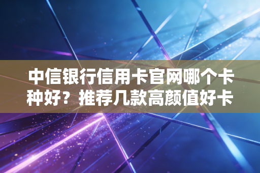 中信银行信用卡官网哪个卡种好？推荐几款高颜值好卡！