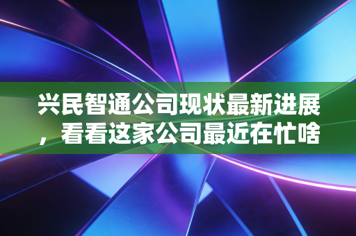 兴民智通公司现状最新进展,看看这家公司最近在忙啥!