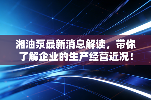 湘油泵最新消息解读,带你了解企业的生产经营近况!