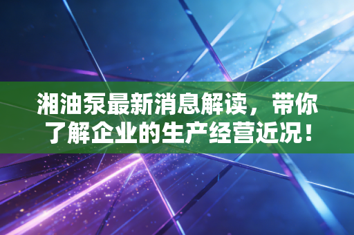 湘油泵最新消息解读，带你了解企业的生产经营近况！