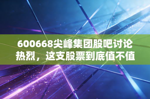 600668尖峰集团股吧讨论热烈,这支股票到底值不值得持有?