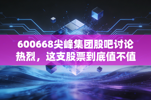 600668尖峰集团股吧讨论热烈，这支股票到底值不值得持有？