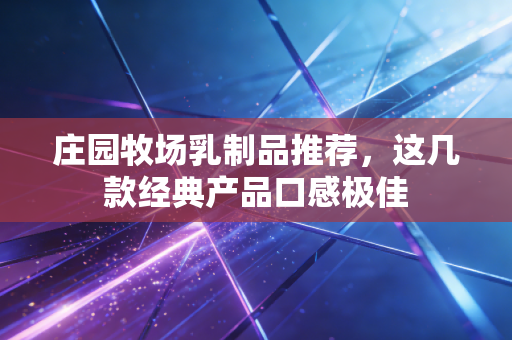 庄园牧场乳制品推荐,这几款经典产品口感极佳