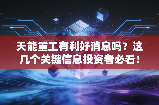 天能重工有利好消息吗？这几个关键信息投资者必看！