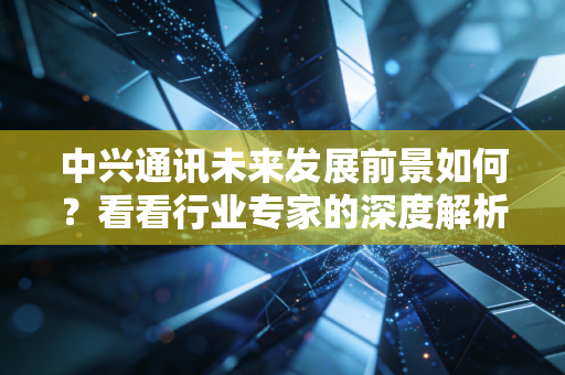 中兴通讯未来发展前景如何?看看行业专家的深度解析!