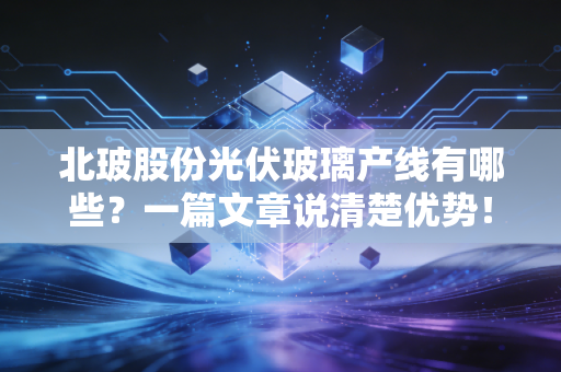 北玻股份光伏玻璃产线有哪些？一篇文章说清楚优势！