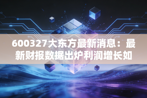 600327大东方最新消息：最新财报数据出炉利润增长如何