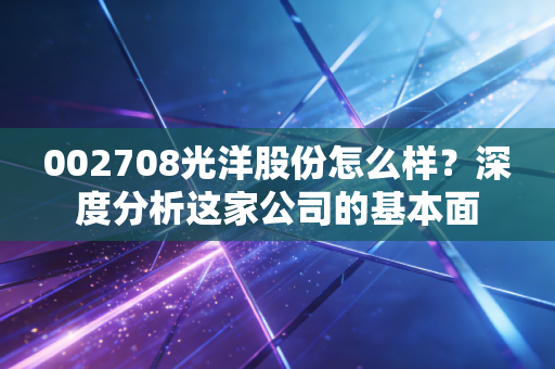 002708光洋股份怎么样？深度分析这家公司的基本面