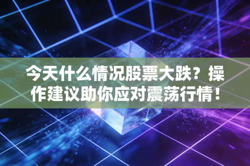 今天什么情况股票大跌?操作建议助你应对震荡行情!