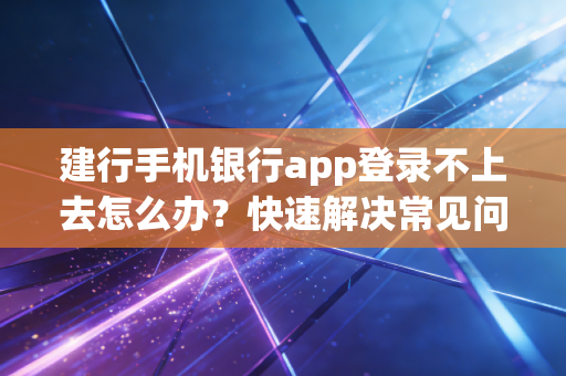 建行手机银行app登录不上去怎么办?快速解决常见问题!