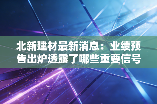北新建材最新消息:业绩预告出炉透露了哪些重要信号?
