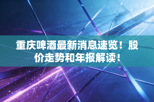 重庆啤酒最新消息速览！股价走势和年报解读！