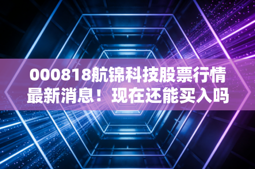 000818航锦科技股票行情最新消息！现在还能买入吗？