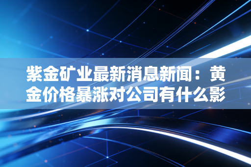 紫金矿业最新消息新闻:黄金价格暴涨对公司有什么影响?