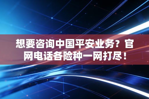 想要咨询中国平安业务？官网电话各险种一网打尽！