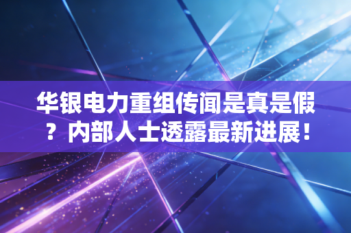 华银电力重组传闻是真是假？内部人士透露最新进展！