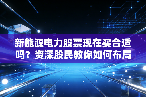 新能源电力股票现在买合适吗？资深股民教你如何布局！