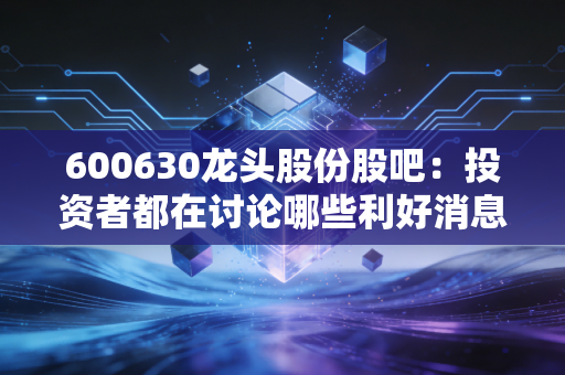 600630龙头股份股吧:投资者都在讨论哪些利好消息?