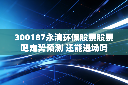 详细阅读:300187永清环保股票股票吧走势预测 还能进场吗 300187永清环保股票股票吧走势预测 还能进场吗