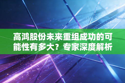 高鸿股份未来重组成功的可能性有多大?专家深度解析!