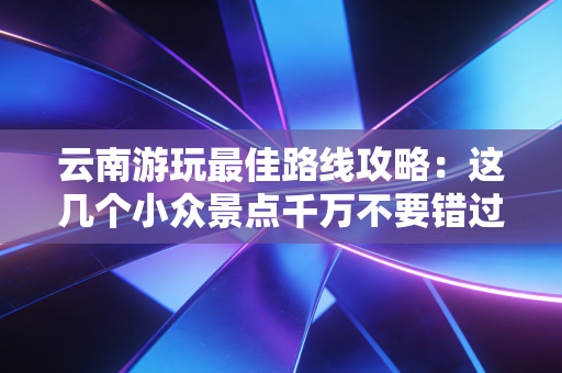 云南游玩最佳路线攻略：这几个小众景点千万不要错过