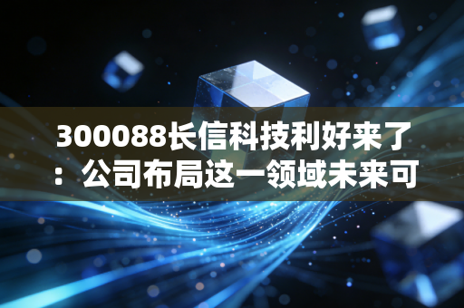 300088长信科技利好来了：公司布局这一领域未来可期