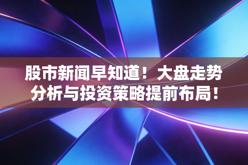 股市新闻早知道!大盘走势分析与投资策略提前布局!